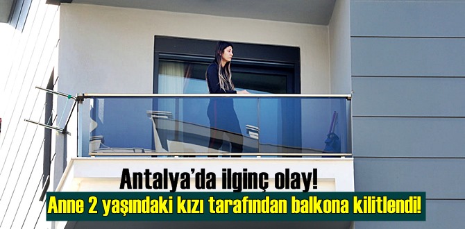 Antalya’da ilginç olay! Anne 2 yaşındaki kızı tarafından balkona kilitlendi!