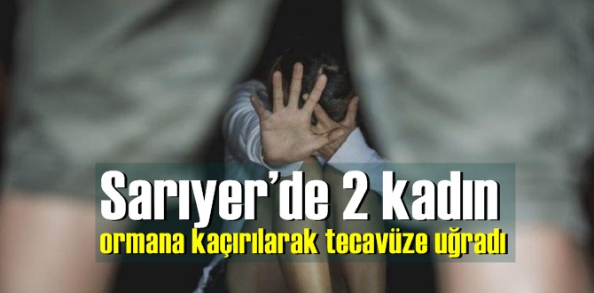 Sarıyer’de 2 kadın ormana kaçırılarak tecavüze uğradı