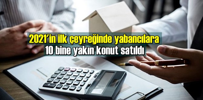 2021'in ilk çeyreğinde yabancılara 10 bine yakın konut satıldı