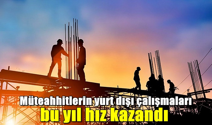 Müteahhitlerin yurt dışı çalışmaları bu yıl hız kazandı